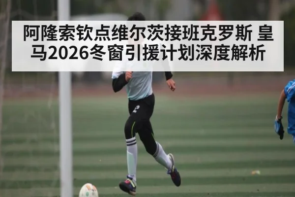 阿隆索钦点维尔茨接班克罗斯 皇马2026冬窗引援计划深度解析